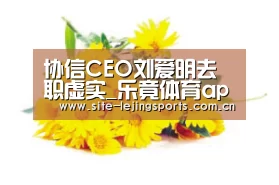 协信CEO刘爱明去职虚实_乐竟体育app(图2) 乐竟体育官网